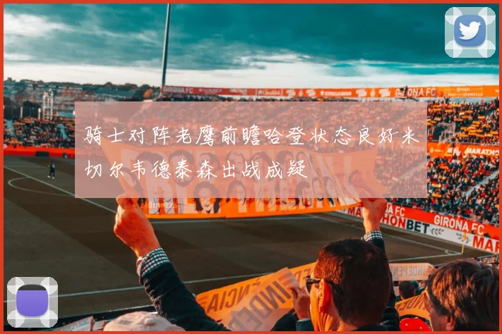 骑士对阵老鹰前瞻哈登状态良好米切尔韦德泰森出战成疑