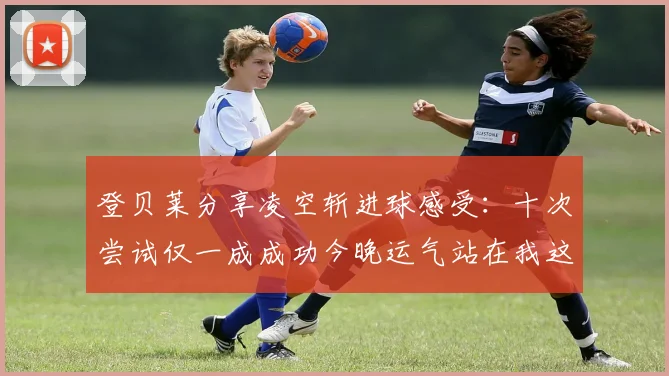 登贝莱分享凌空斩进球感受：十次尝试仅一成成功今晚运气站在我这边