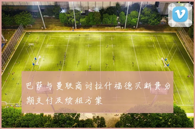 巴萨与曼联商讨拉什福德买断费分期支付及续租方案