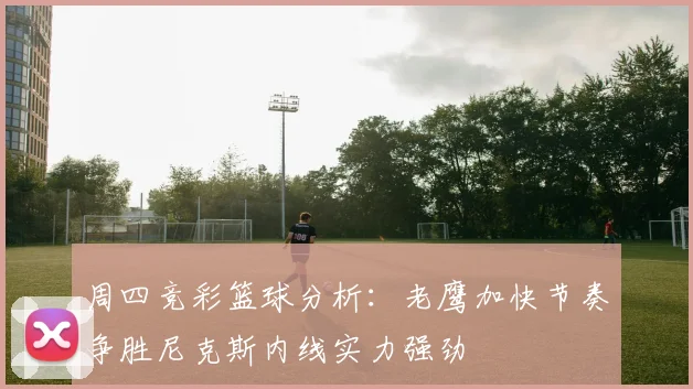 周四竞彩篮球分析：老鹰加快节奏争胜尼克斯内线实力强劲