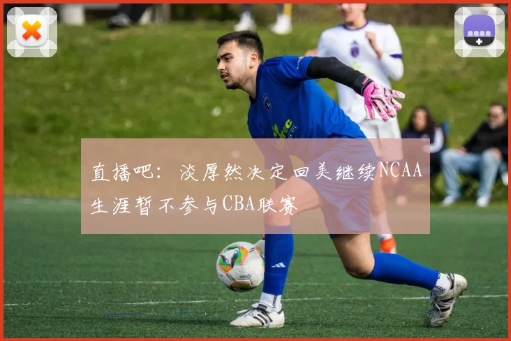 直播吧：淡厚然决定回美继续NCAA生涯暂不参与CBA联赛