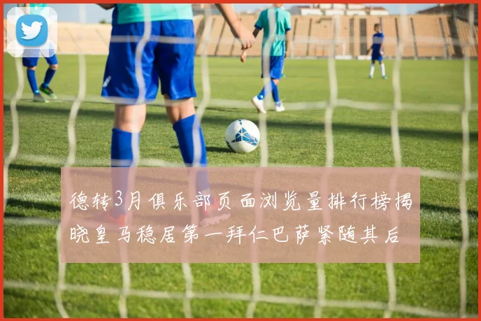 德转3月俱乐部页面浏览量排行榜揭晓皇马稳居第一拜仁巴萨紧随其后