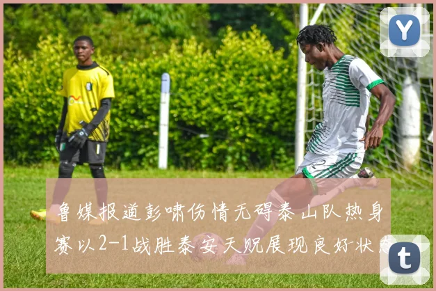 鲁媒报道彭啸伤情无碍泰山队热身赛以2-1战胜泰安天贶展现良好状态