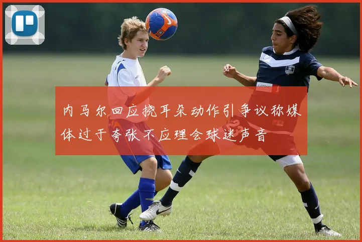 内马尔回应挠耳朵动作引争议称媒体过于夸张不应理会球迷声音