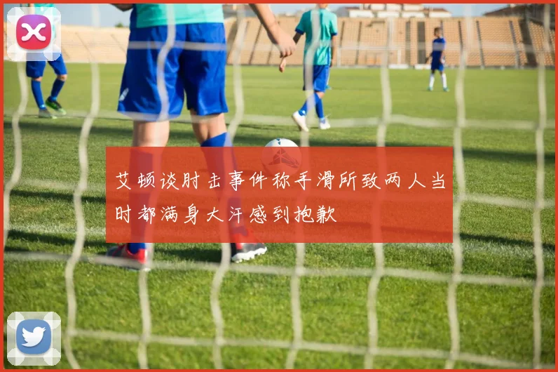 艾顿谈肘击事件称手滑所致两人当时都满身大汗感到抱歉