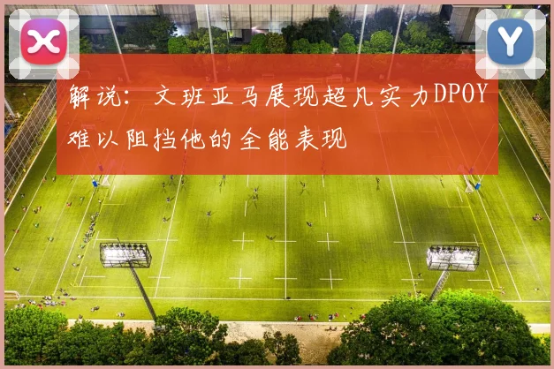 解说：文班亚马展现超凡实力DPOY难以阻挡他的全能表现