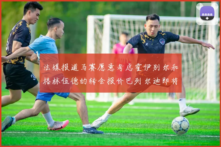 法媒报道马赛愿意考虑霍伊别尔和格林伍德的转会报价巴列尔迪即将离队