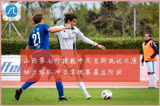 山西第七外援戴申尼克斯抵达太原助力球队冲击常规赛最后阶段